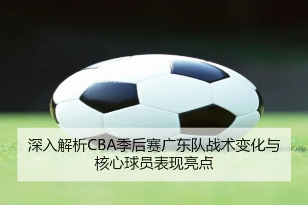 深入解析CBA季后赛广东队战术变化与核心球员表现亮点